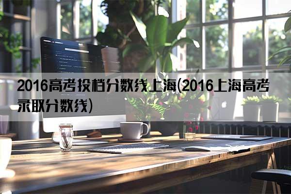 2016高考投档分数线上海(2016上海高考录取分数线)